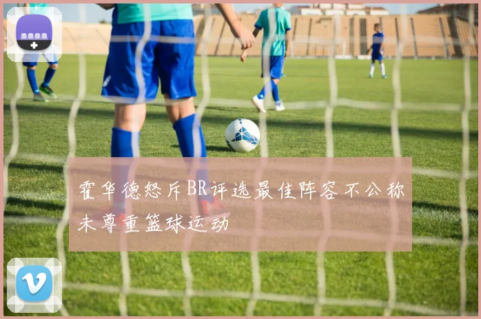 霍华德怒斥BR评选最佳阵容不公称未尊重篮球运动