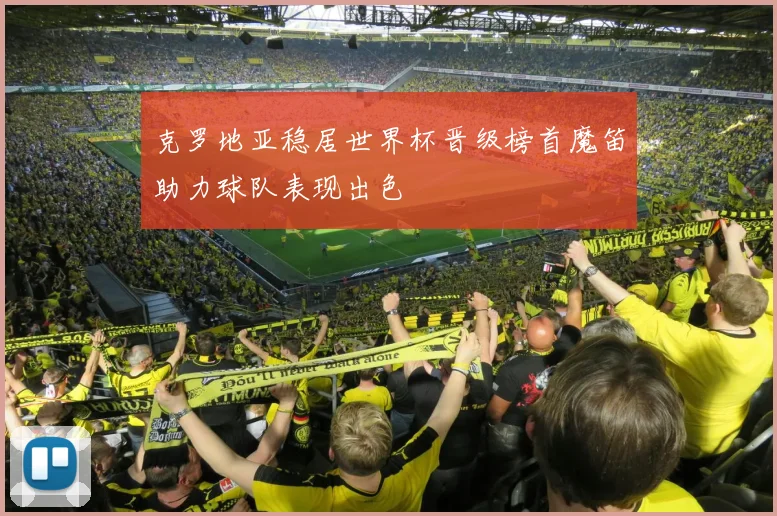 克罗地亚稳居世界杯晋级榜首魔笛助力球队表现出色
