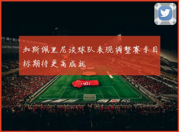 加斯佩里尼谈球队表现调整赛季目标期待更高成就