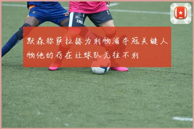 默森称萨拉赫为利物浦夺冠关键人物他的存在让球队无往不利