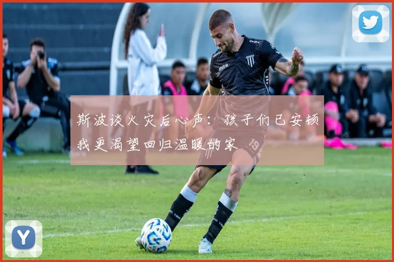 斯波谈火灾后心声：孩子们已安顿我更渴望回归温暖的家