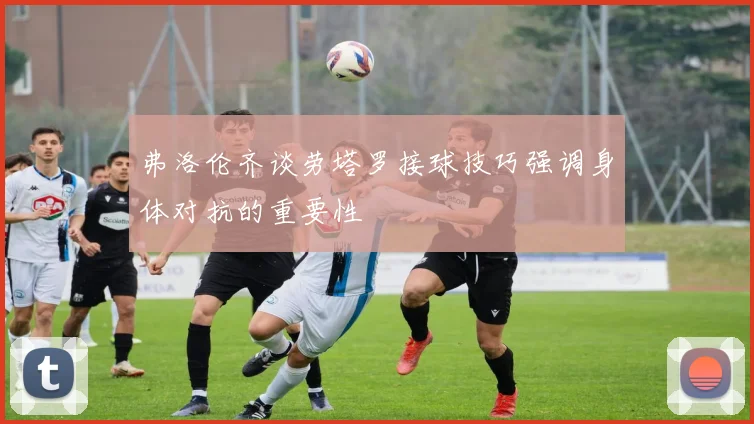 弗洛伦齐谈劳塔罗接球技巧强调身体对抗的重要性