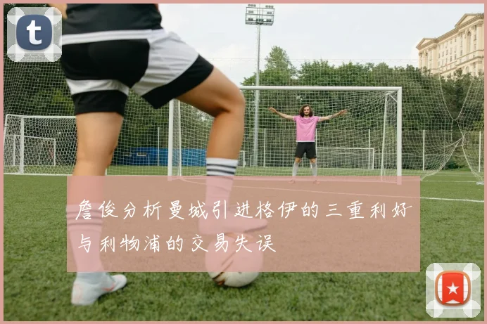 詹俊分析曼城引进格伊的三重利好与利物浦的交易失误