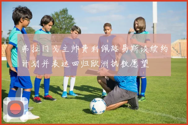 弗拉门戈主帅费利佩路易斯谈续约计划并表达回归欧洲执教愿望