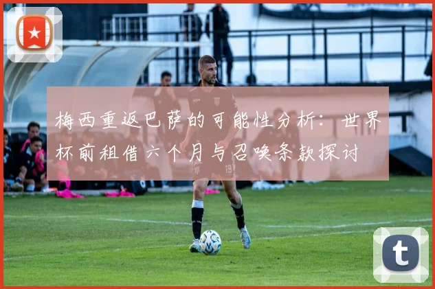 梅西重返巴萨的可能性分析：世界杯前租借六个月与召唤条款探讨