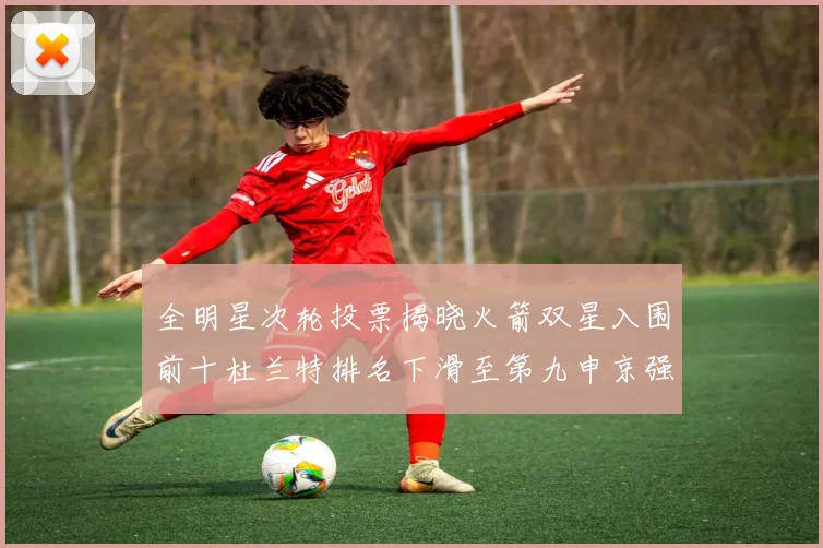 全明星次轮投票揭晓火箭双星入围前十杜兰特排名下滑至第九申京强势晋级第十位