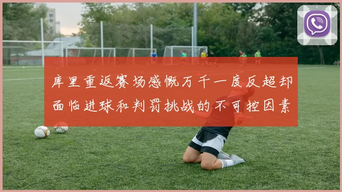 库里重返赛场感慨万千一度反超却面临进球和判罚挑战的不可控因素