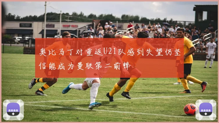 奥比马丁对重返U21队感到失望仍坚信能成为曼联第二前锋