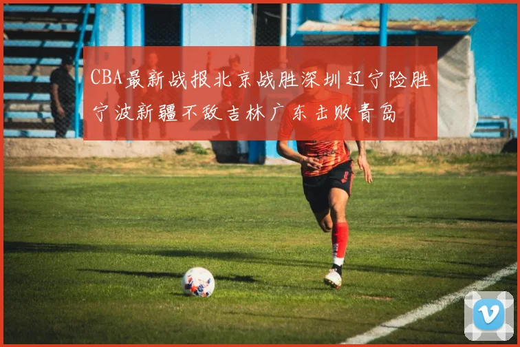 CBA最新战报北京战胜深圳辽宁险胜宁波新疆不敌吉林广东击败青岛