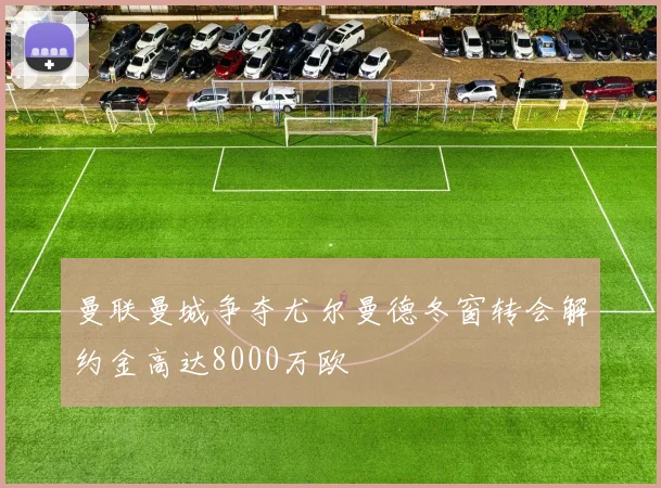 曼联曼城争夺尤尔曼德冬窗转会解约金高达8000万欧