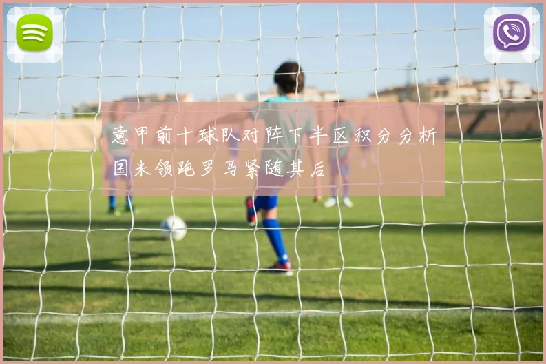 意甲前十球队对阵下半区积分分析国米领跑罗马紧随其后