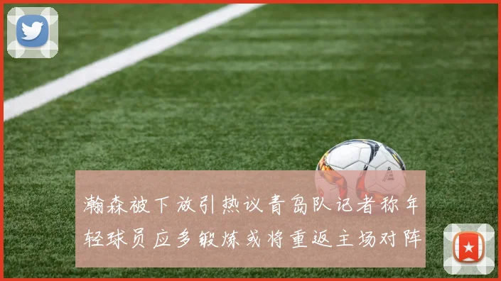 瀚森被下放引热议青岛队记者称年轻球员应多锻炼或将重返主场对阵国王
