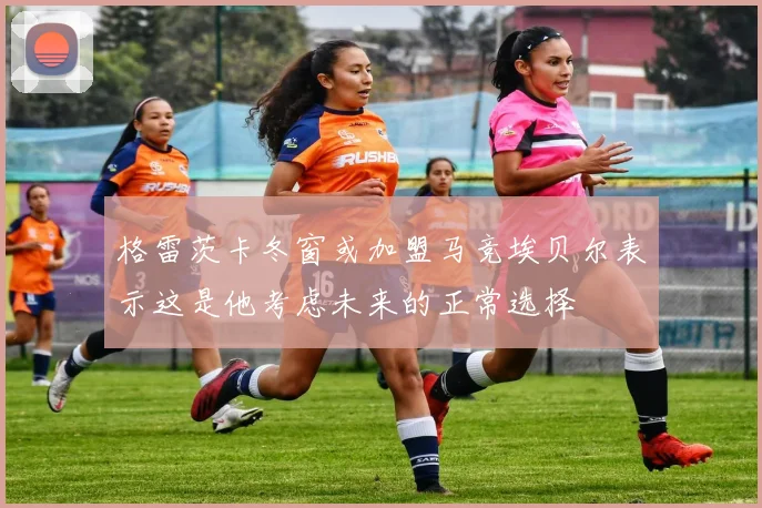 格雷茨卡冬窗或加盟马竞埃贝尔表示这是他考虑未来的正常选择