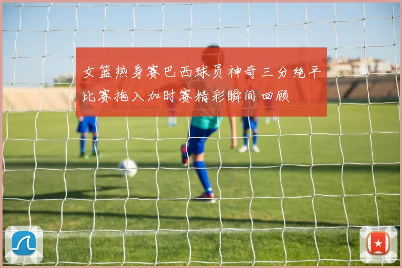 女篮热身赛巴西球员神奇三分绝平比赛拖入加时赛精彩瞬间回顾