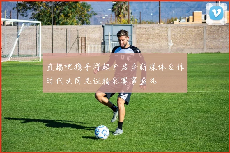 直播吧携手浔超开启全新媒体合作时代共同见证精彩赛事盛况