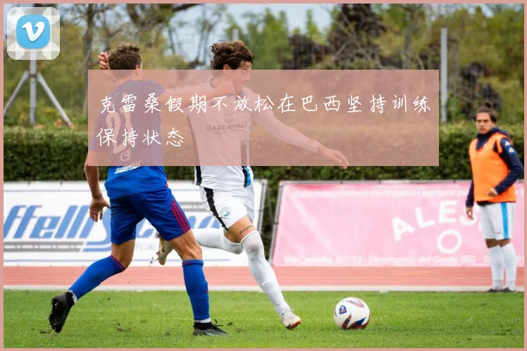 克雷桑假期不放松在巴西坚持训练保持状态