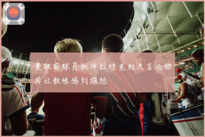 曼联前球员批评拉特克利夫言论称其让教练感到尴尬