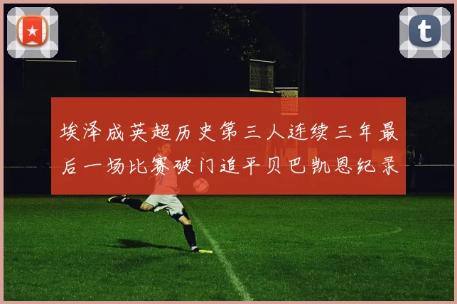 埃泽成英超历史第三人连续三年最后一场比赛破门追平贝巴凯恩纪录