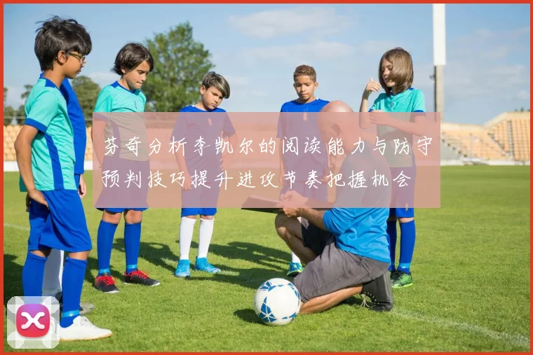 芬奇分析李凯尔的阅读能力与防守预判技巧提升进攻节奏把握机会