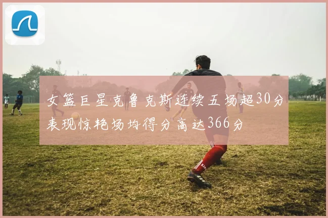 女篮巨星克鲁克斯连续五场超30分表现惊艳场均得分高达366分