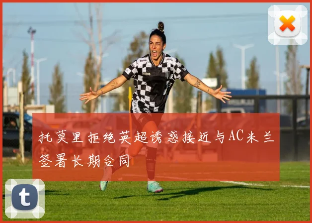 托莫里拒绝英超诱惑接近与AC米兰签署长期合同