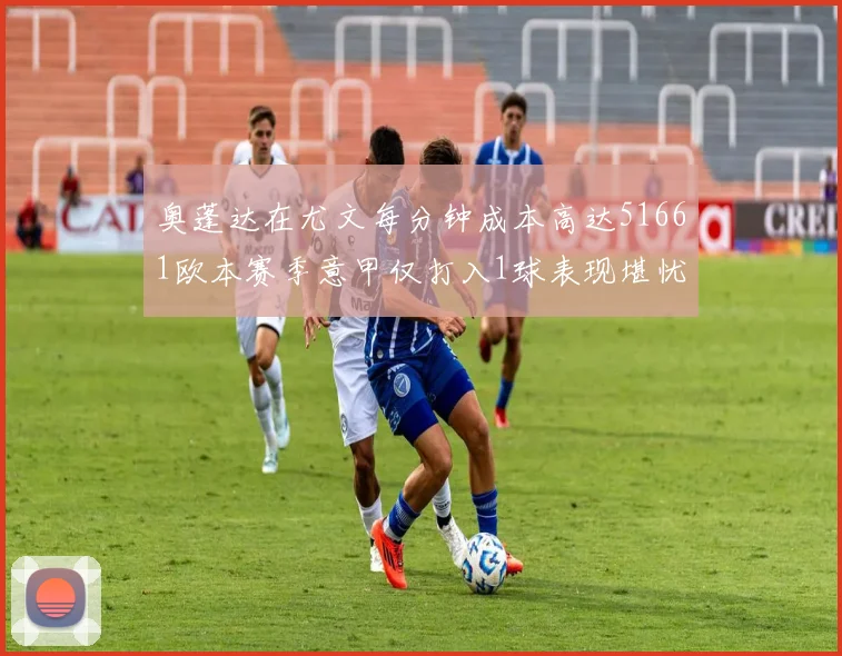 奥蓬达在尤文每分钟成本高达51661欧本赛季意甲仅打入1球表现堪忧