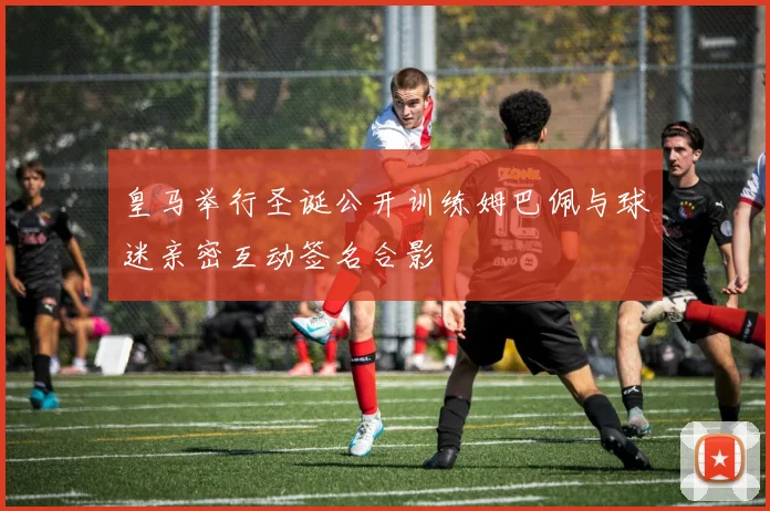 皇马举行圣诞公开训练姆巴佩与球迷亲密互动签名合影