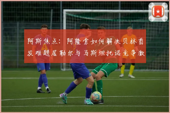 阿斯焦点：阿隆索如何解决贝林首发难题居勒尔与马斯坦托诺竞争激烈
