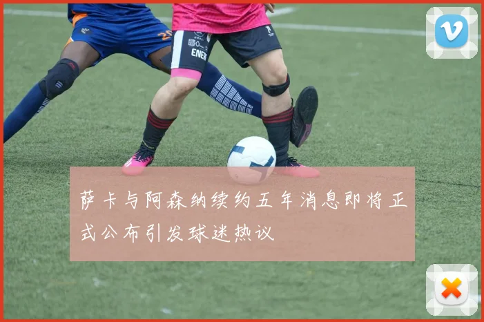 萨卡与阿森纳续约五年消息即将正式公布引发球迷热议