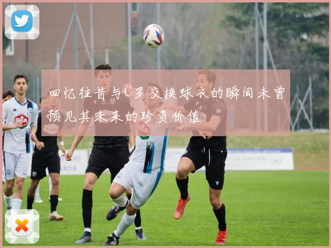 回忆往昔与C罗交换球衣的瞬间未曾预见其未来的珍贵价值