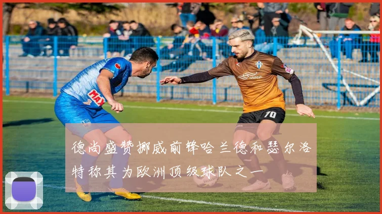 德尚盛赞挪威前锋哈兰德和瑟尔洛特称其为欧洲顶级球队之一