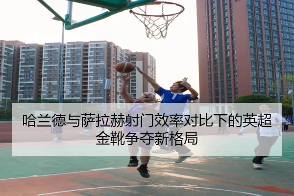 哈兰德与萨拉赫射门效率对比下的英超金靴争夺新格局 - milan
