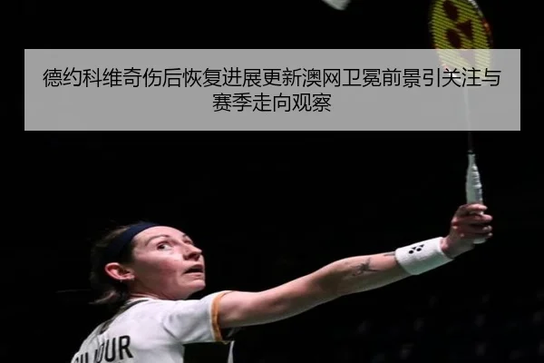 德约科维奇伤后恢复进展更新澳网卫冕前景引关注与赛季走向观察 - milan